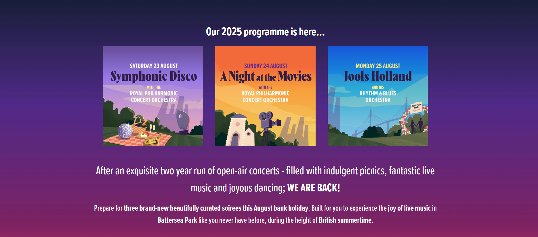 The image is an advertisement for a series of concerts called "Battersea Park in Concert" that will take place in August 2025. The background is a purple gradient with text that says "Our 2025 programme is here...". There are three concert posters in the image, each with a different theme and date: Saturday 23 August: "Symphonic Disco" with the Royal Philharmonic Concert Orchestra. The poster shows a picnic blanket, a disco ball, and champagne bottles. Sunday 24 August: "A Night at the Movies" with the Royal Philharmonic Concert Orchestra. This poster features a movie camera, a clapperboard, and a spotlight. Monday 25 August: "Jools Holland and his Rhythm & Blues Orchestra". This poster has an abstract image of a blue bridge with colorful flags. 